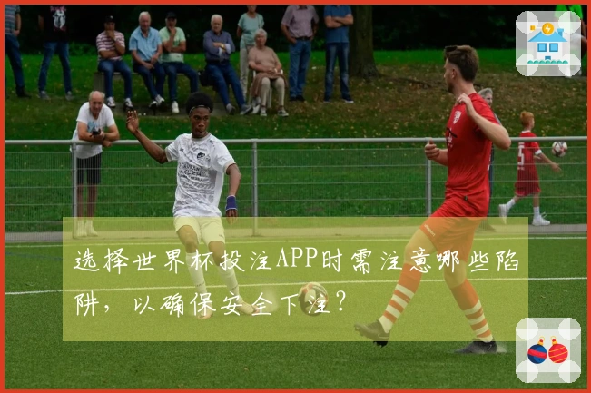 选择世界杯投注APP时需注意哪些陷阱，以确保安全下注？